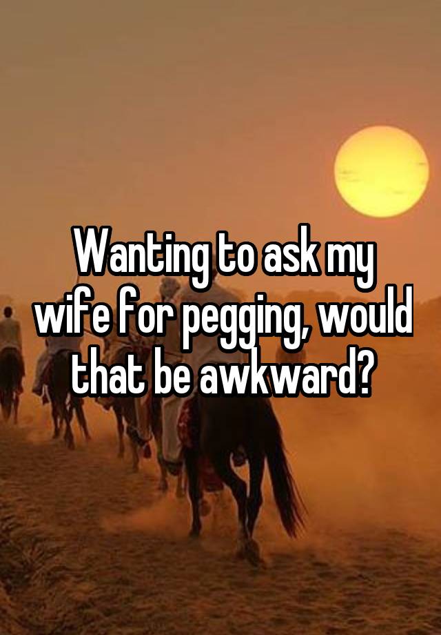 Wanting to ask my wife for pegging, would that be awkward?