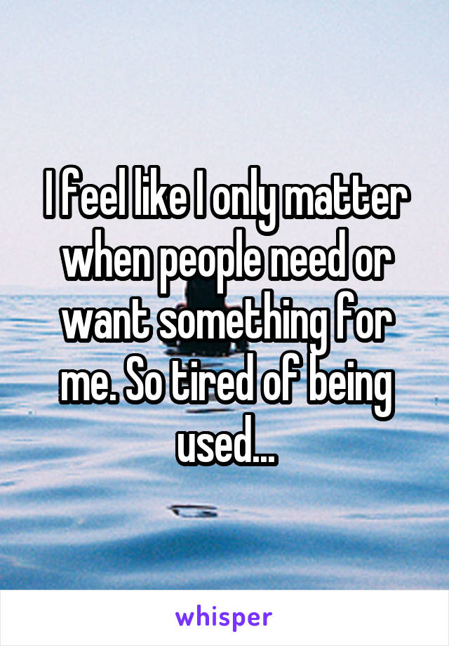 I feel like I only matter when people need or want something for me. So tired of being used...