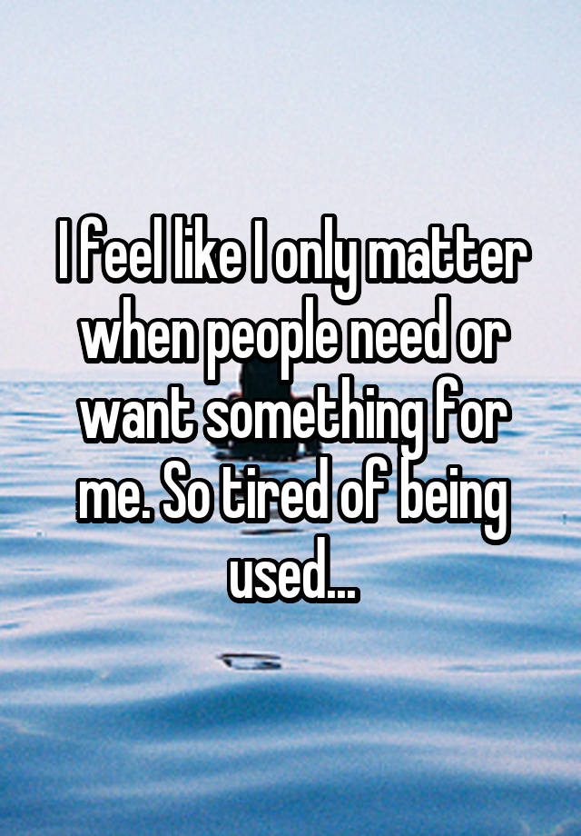 I feel like I only matter when people need or want something for me. So tired of being used...