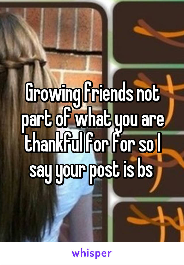 Growing friends not part of what you are thankful for for so I say your post is bs 