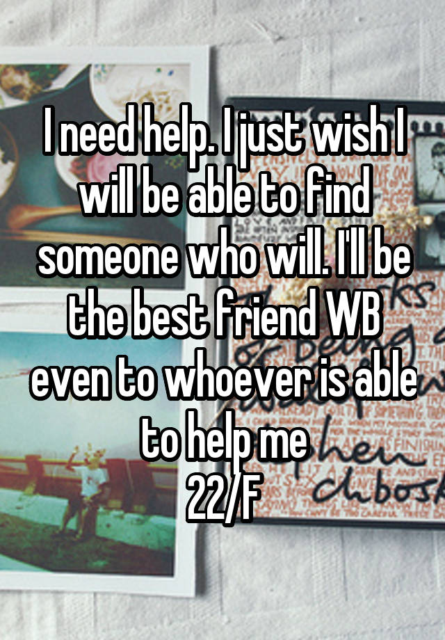 I need help. I just wish I will be able to find someone who will. I'll be the best friend WB even to whoever is able to help me
22/F