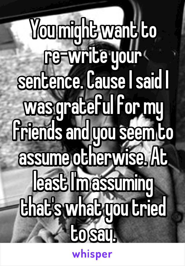 You might want to re-write your sentence. Cause I said I was grateful for my friends and you seem to assume otherwise. At least I'm assuming that's what you tried to say.