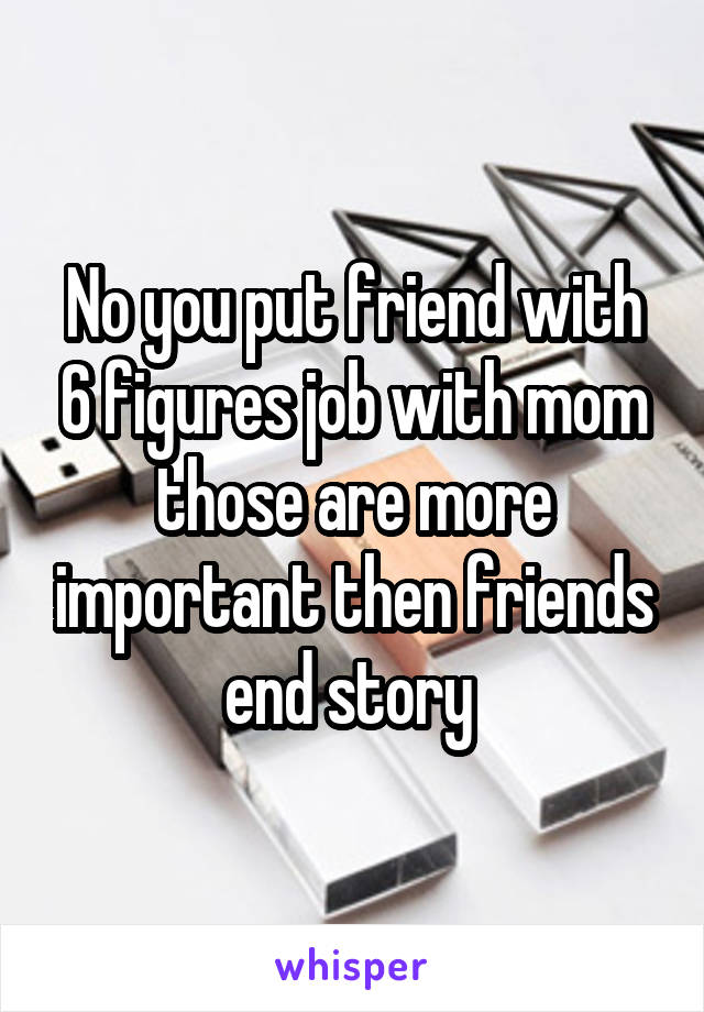 No you put friend with 6 figures job with mom those are more important then friends end story 