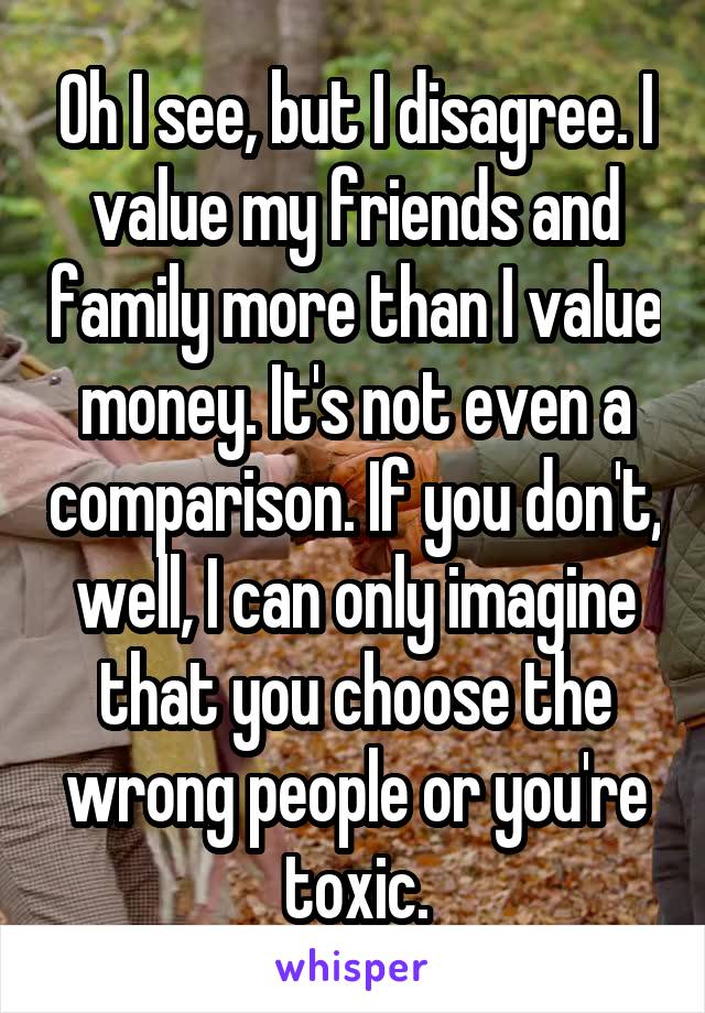 Oh I see, but I disagree. I value my friends and family more than I value money. It's not even a comparison. If you don't, well, I can only imagine that you choose the wrong people or you're toxic.