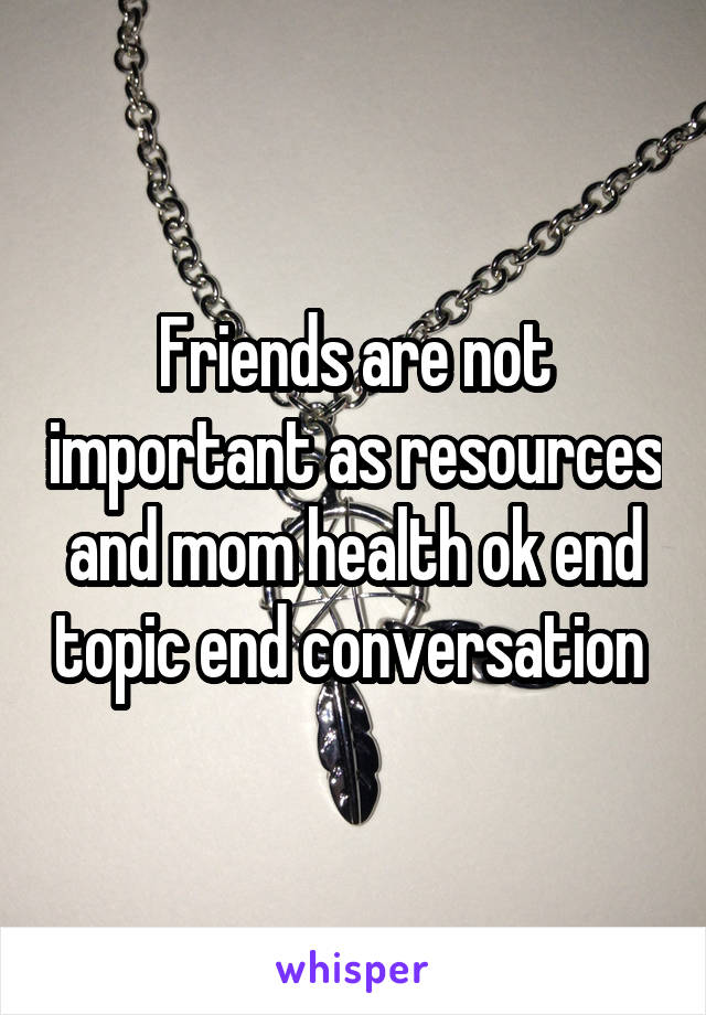 Friends are not important as resources and mom health ok end topic end conversation 