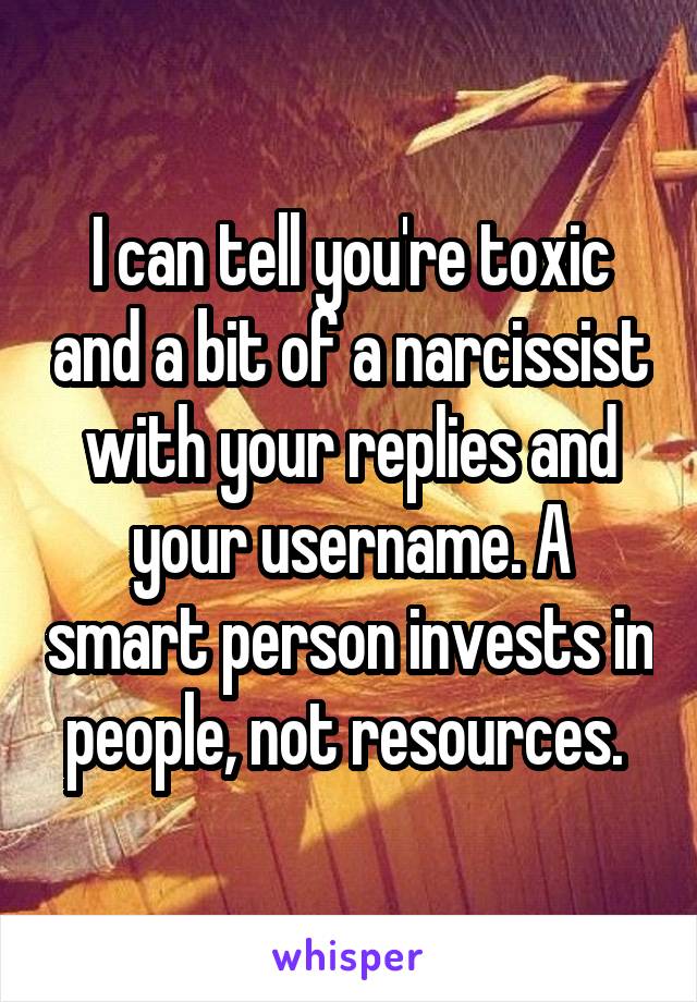 I can tell you're toxic and a bit of a narcissist with your replies and your username. A smart person invests in people, not resources. 