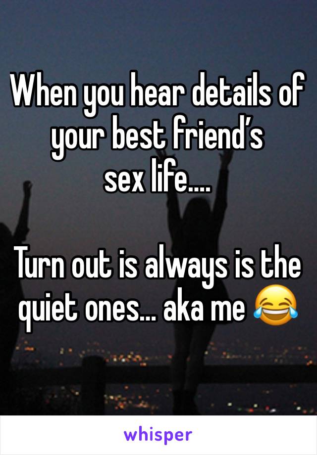 When you hear details of your best friend’s 
sex life….

Turn out is always is the quiet ones… aka me 😂