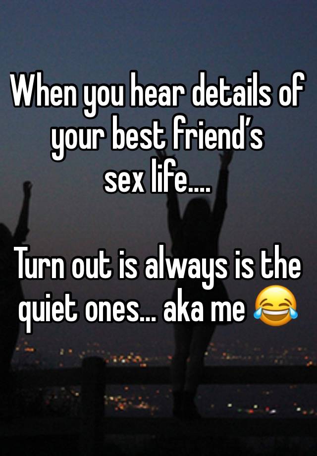 When you hear details of your best friend’s 
sex life….

Turn out is always is the quiet ones… aka me 😂