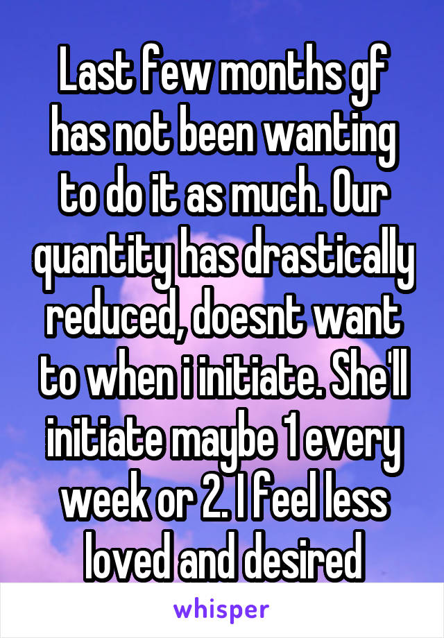 Last few months gf has not been wanting to do it as much. Our quantity has drastically reduced, doesnt want to when i initiate. She'll initiate maybe 1 every week or 2. I feel less loved and desired