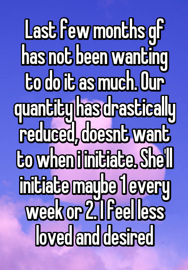 Last few months gf has not been wanting to do it as much. Our quantity has drastically reduced, doesnt want to when i initiate. She'll initiate maybe 1 every week or 2. I feel less loved and desired