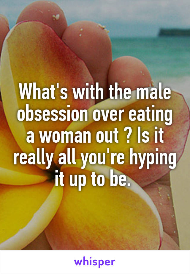 What's with the male obsession over eating a woman out ? Is it really all you're hyping it up to be. 