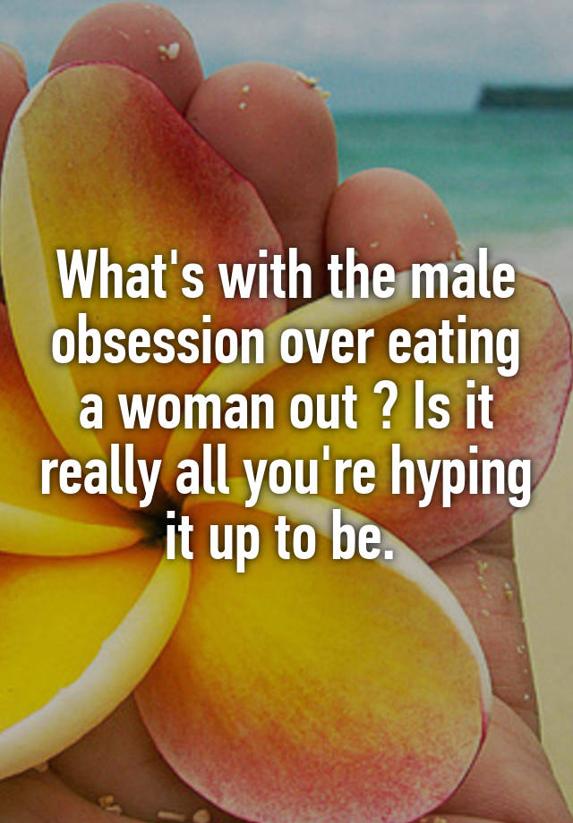 What's with the male obsession over eating a woman out ? Is it really all you're hyping it up to be. 