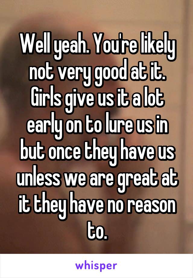 Well yeah. You're likely not very good at it. Girls give us it a Iot early on to lure us in but once they have us unless we are great at it they have no reason to.