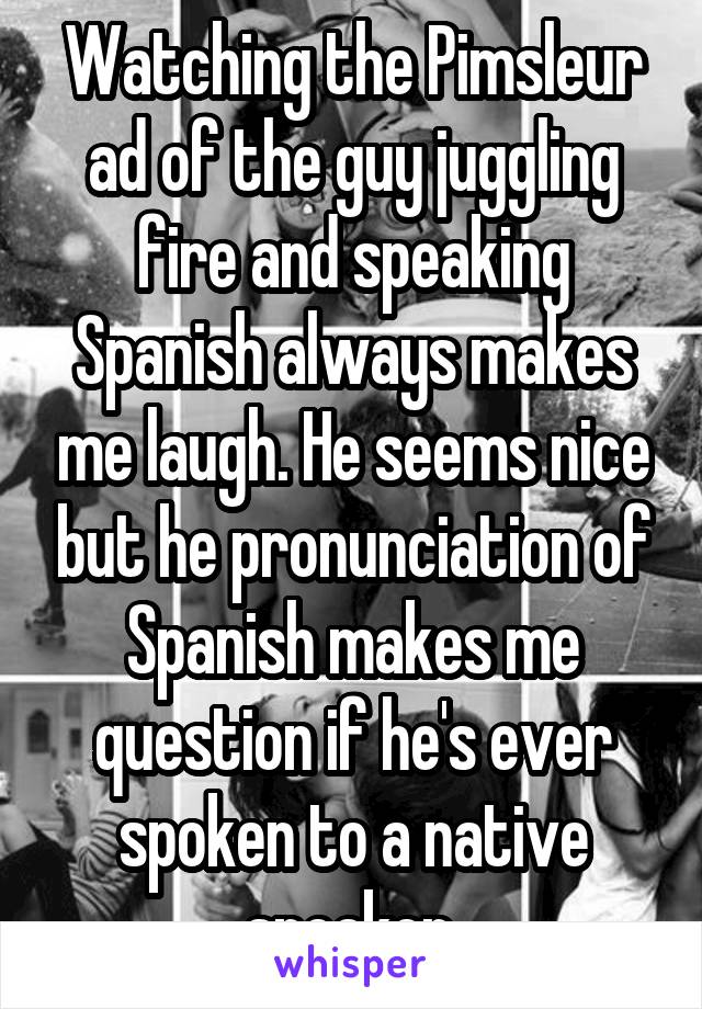 Watching the Pimsleur ad of the guy juggling fire and speaking Spanish always makes me laugh. He seems nice but he pronunciation of Spanish makes me question if he's ever spoken to a native speaker.