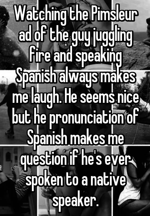 Watching the Pimsleur ad of the guy juggling fire and speaking Spanish always makes me laugh. He seems nice but he pronunciation of Spanish makes me question if he's ever spoken to a native speaker.