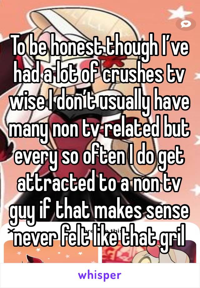 To be honest though I’ve had a lot of crushes tv wise I don’t usually have many non tv related but every so often I do get attracted to a non tv guy if that makes sense never felt like that gril 