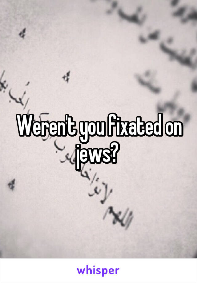 Weren't you fixated on jews? 