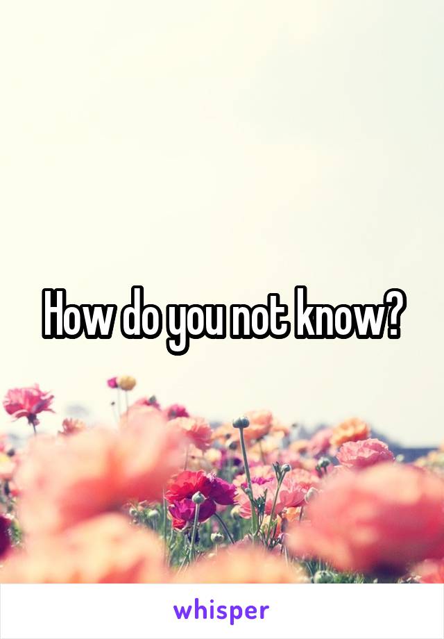 How do you not know?