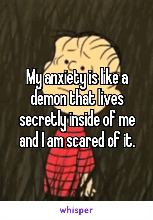 My anxiety is like a demon that lives secretly inside of me and I am scared of it.