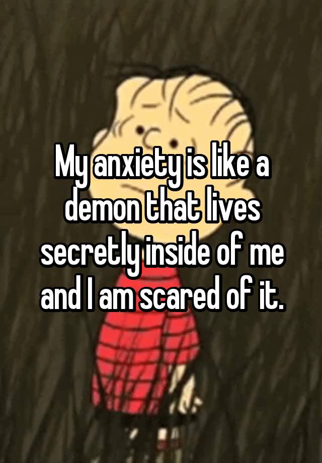 My anxiety is like a demon that lives secretly inside of me and I am scared of it.