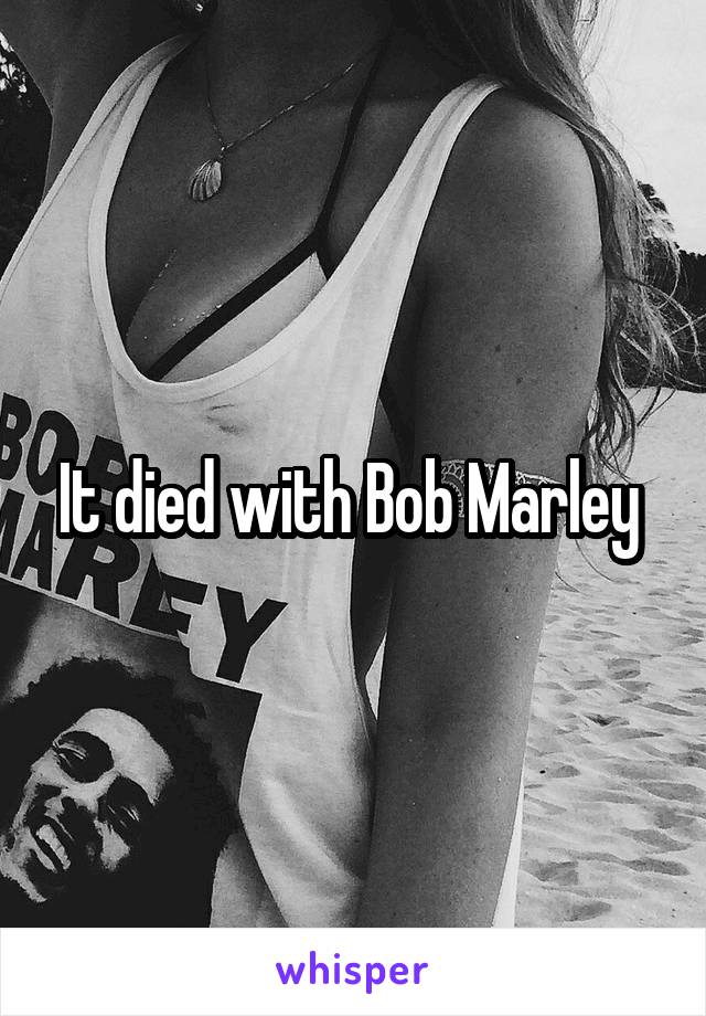 It died with Bob Marley 