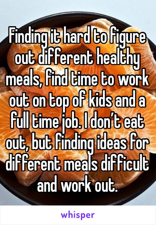 Finding it hard to figure out different healthy meals, find time to work out on top of kids and a full time job. I don’t eat out, but finding ideas for different meals difficult and work out.