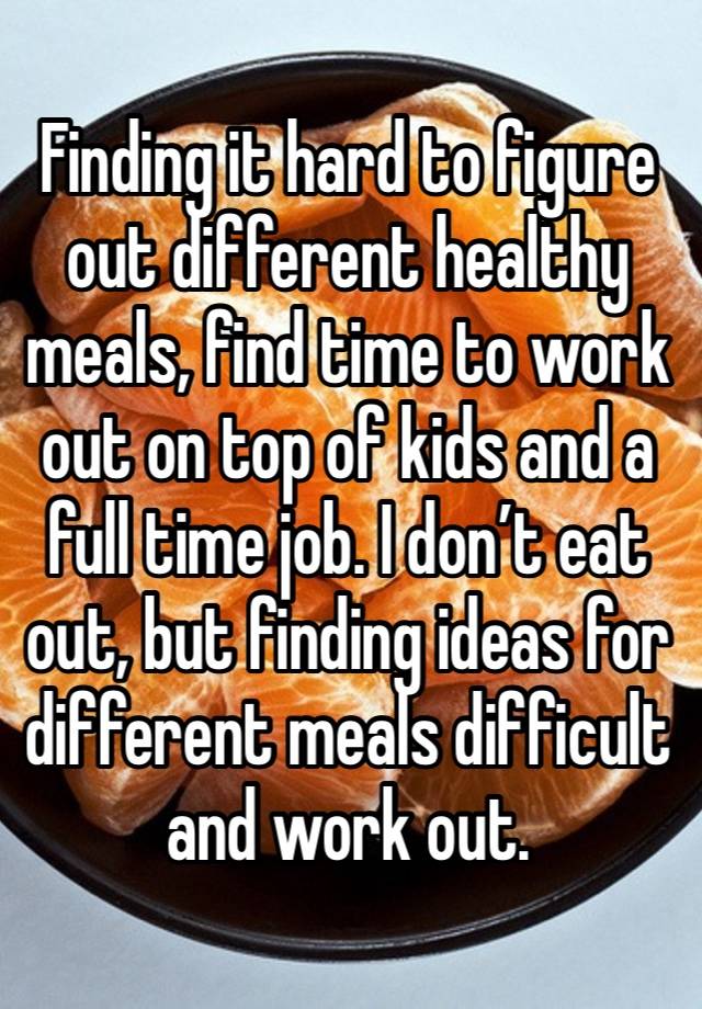 Finding it hard to figure out different healthy meals, find time to work out on top of kids and a full time job. I don’t eat out, but finding ideas for different meals difficult and work out.