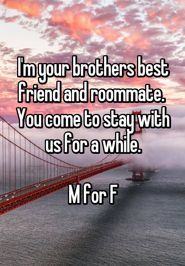 I'm your brothers best friend and roommate. 
You come to stay with us for a while.

M for F