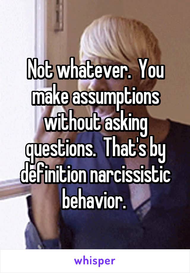 Not whatever.  You make assumptions without asking questions.  That's by definition narcissistic behavior. 