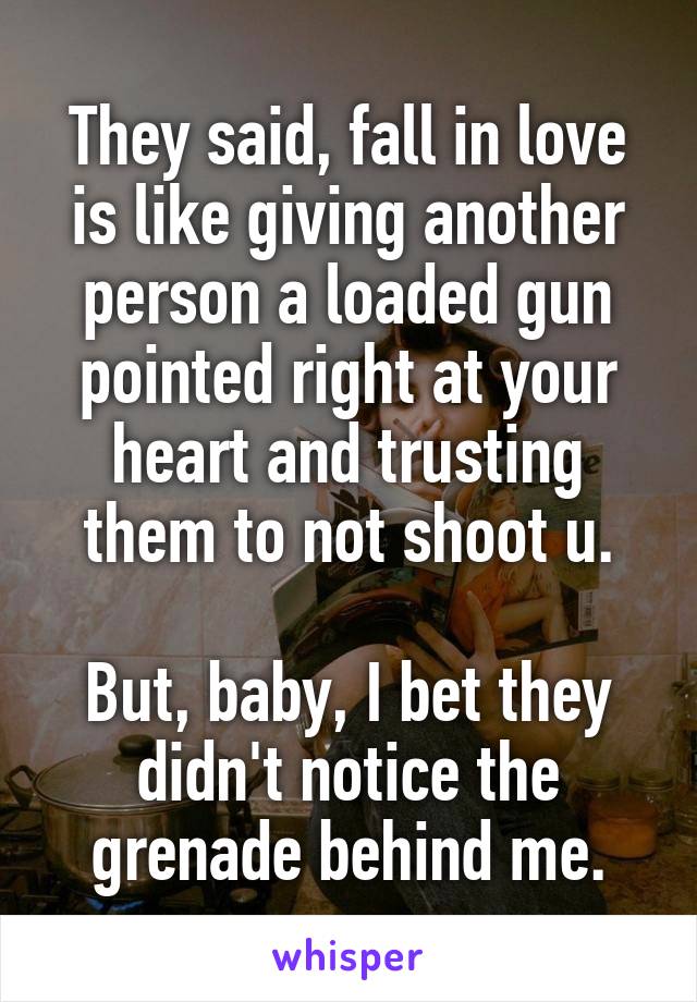 They said, fall in love is like giving another person a loaded gun pointed right at your heart and trusting them to not shoot u.

But, baby, I bet they didn't notice the grenade behind me.