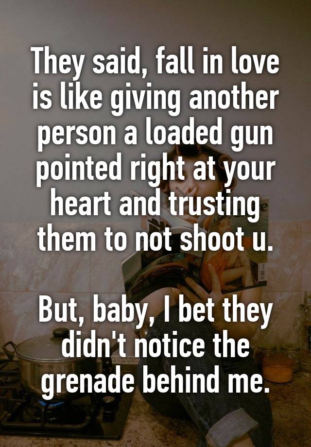 They said, fall in love is like giving another person a loaded gun pointed right at your heart and trusting them to not shoot u.

But, baby, I bet they didn't notice the grenade behind me.