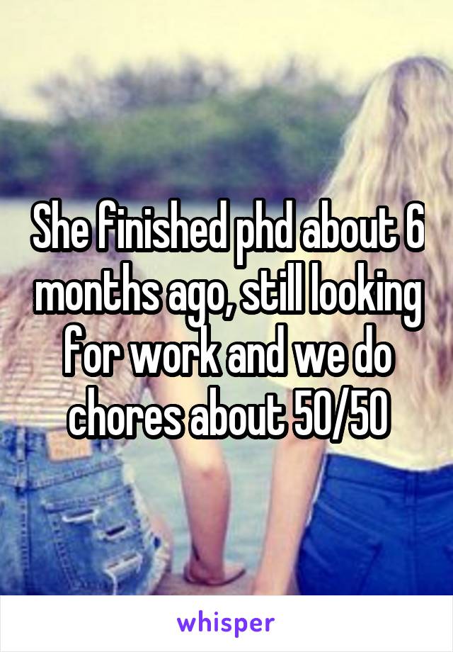 She finished phd about 6 months ago, still looking for work and we do chores about 50/50