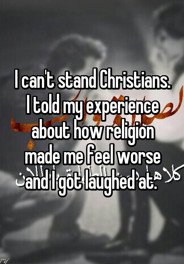 I can't stand Christians. I told my experience about how religion made me feel worse and I got laughed at. 