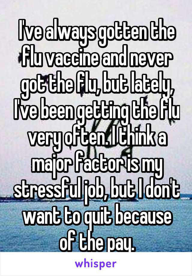 I've always gotten the flu vaccine and never got the flu, but lately, I've been getting the flu very often. I think a major factor is my stressful job, but I don't want to quit because of the pay.