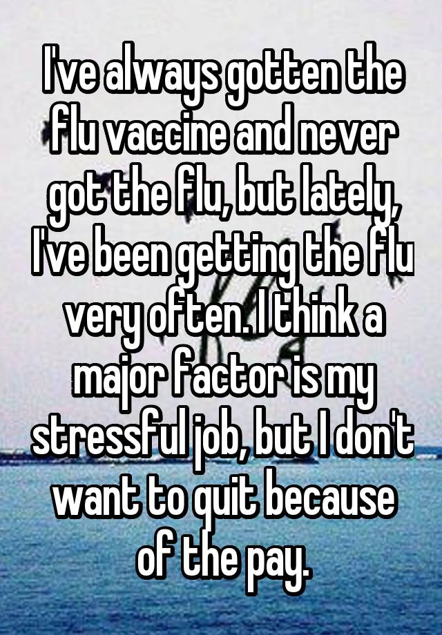 I've always gotten the flu vaccine and never got the flu, but lately, I've been getting the flu very often. I think a major factor is my stressful job, but I don't want to quit because of the pay.