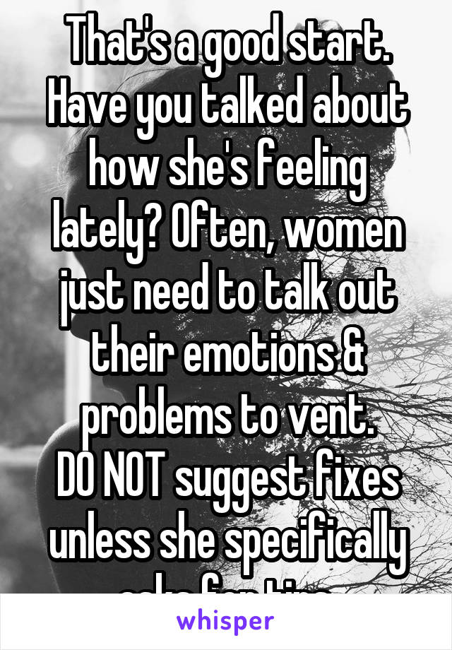 That's a good start.
Have you talked about how she's feeling lately? Often, women just need to talk out their emotions & problems to vent.
DO NOT suggest fixes unless she specifically asks for tips.