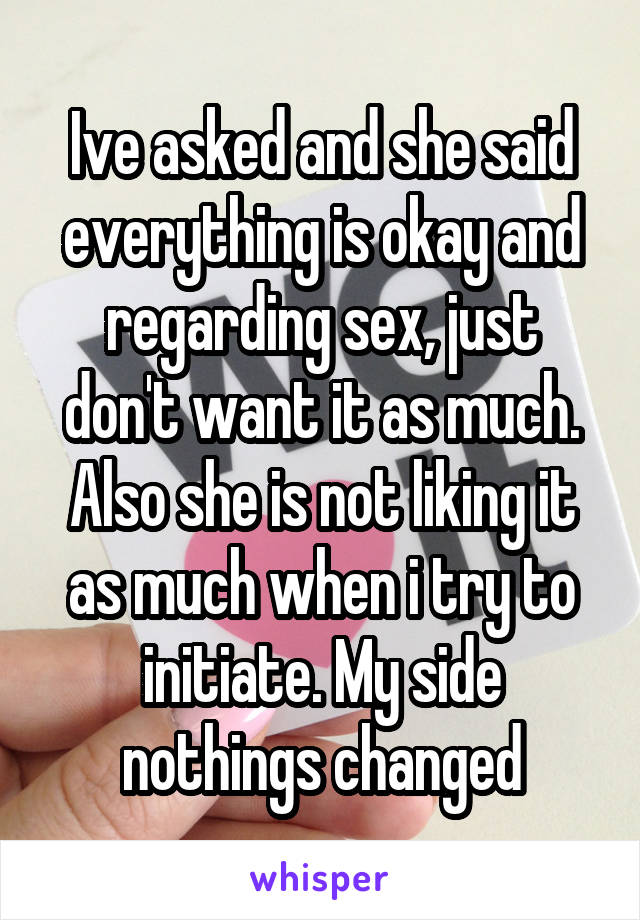 Ive asked and she said everything is okay and regarding sex, just don't want it as much. Also she is not liking it as much when i try to initiate. My side nothings changed