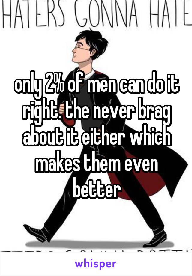 only 2% of men can do it right. the never brag about it either which makes them even better