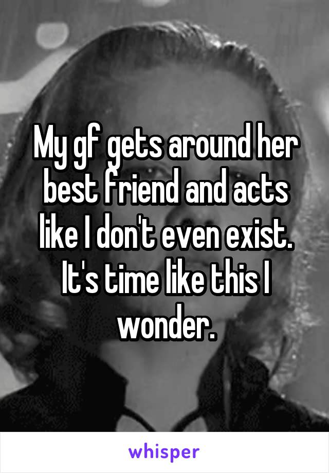 My gf gets around her best friend and acts like I don't even exist. It's time like this I wonder.