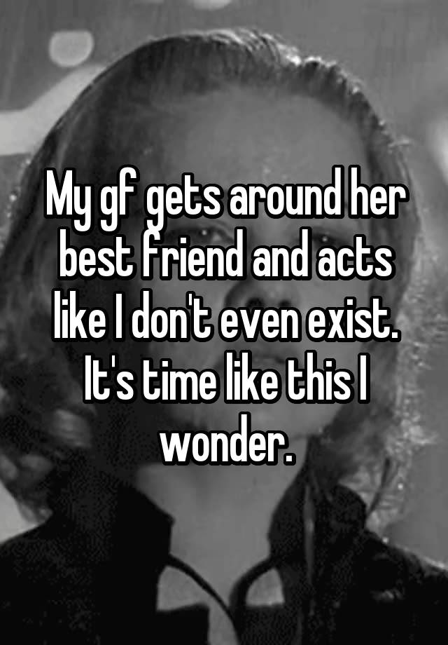 My gf gets around her best friend and acts like I don't even exist. It's time like this I wonder.