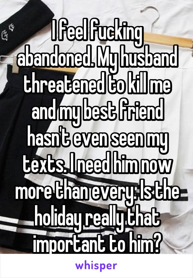 I feel fucking abandoned. My husband threatened to kill me and my best friend hasn't even seen my texts. I need him now more than every. Is the holiday really that important to him?