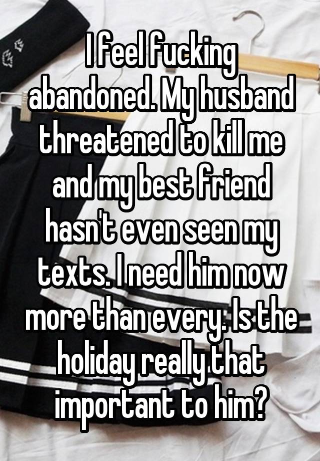 I feel fucking abandoned. My husband threatened to kill me and my best friend hasn't even seen my texts. I need him now more than every. Is the holiday really that important to him?