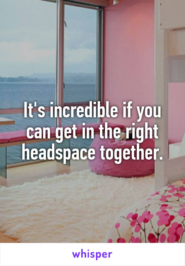 It's incredible if you can get in the right headspace together.