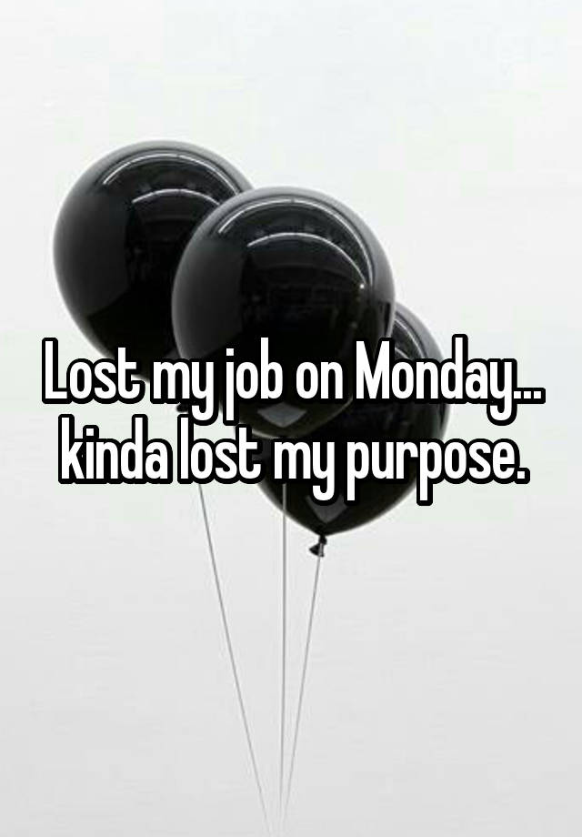 Lost my job on Monday... kinda lost my purpose.