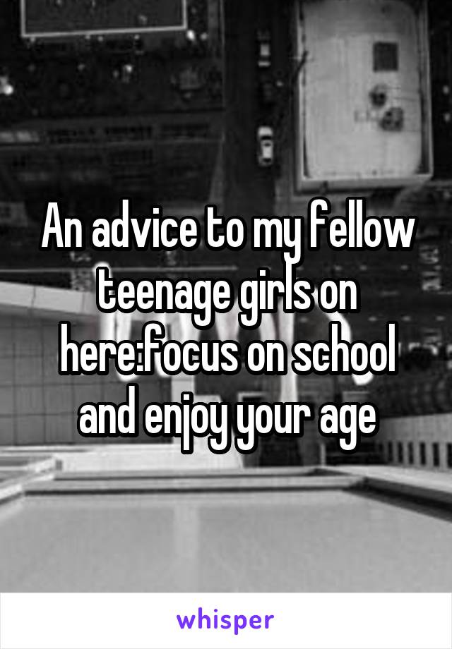 An advice to my fellow teenage girls on here:focus on school and enjoy your age