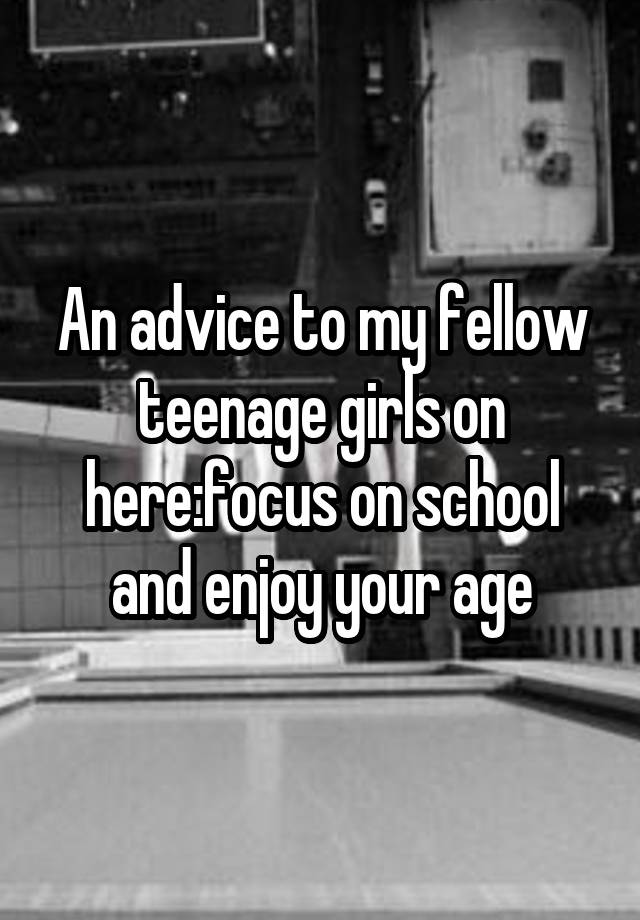 An advice to my fellow teenage girls on here:focus on school and enjoy your age