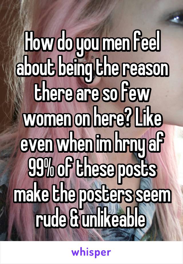 How do you men feel about being the reason there are so few women on here? Like even when im hrny af 99% of these posts make the posters seem rude & unlikeable 