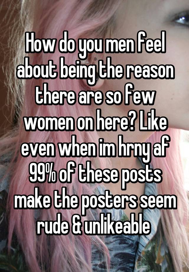 How do you men feel about being the reason there are so few women on here? Like even when im hrny af 99% of these posts make the posters seem rude & unlikeable 