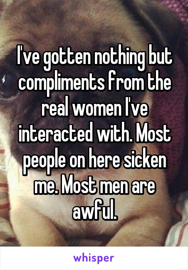 I've gotten nothing but compliments from the real women I've interacted with. Most people on here sicken me. Most men are awful.