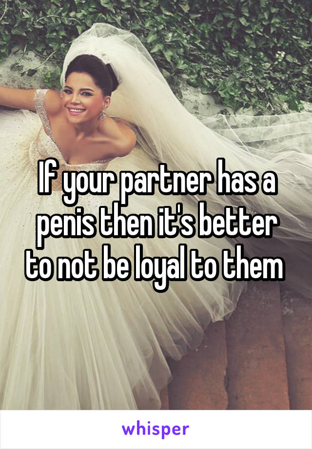 If your partner has a penis then it's better to not be loyal to them 